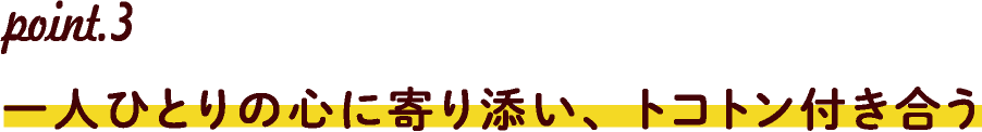 point.3一人ひとりの心に寄り添い、トコトン付き合う