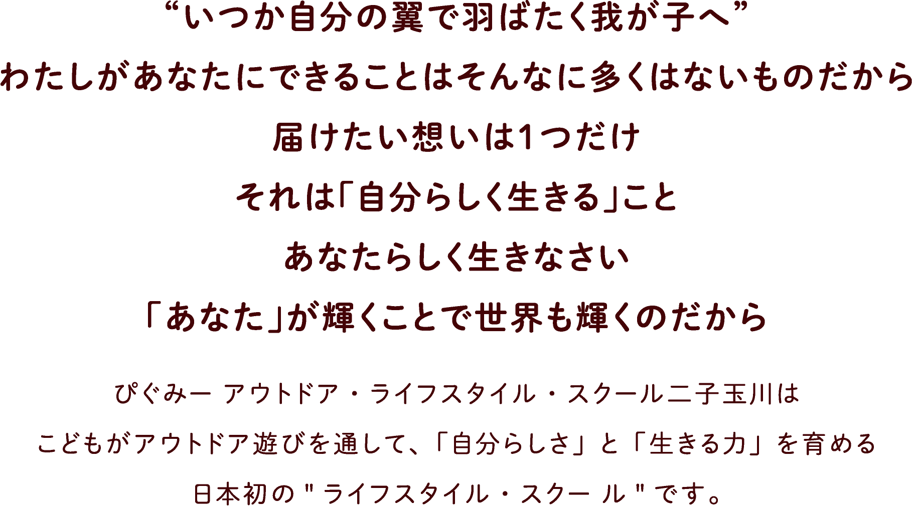 “いつか自分の翼で羽ばたく我が子へ”わたしがあなたにできることはそんなに多くはないものだから届けたい想いは1つだけ。それは「自分らしく生きる」こと。あなたらしく生きなさい。「あなた」が輝くことで世界も輝くのだから。ぴぐみー アウトドア・ライフスタイル・スクール二子玉川はこどもがアウトドア遊びを通して、「自分らしさ」と「生きる力」を育める日本初のライフスタイル・スクー ルです。