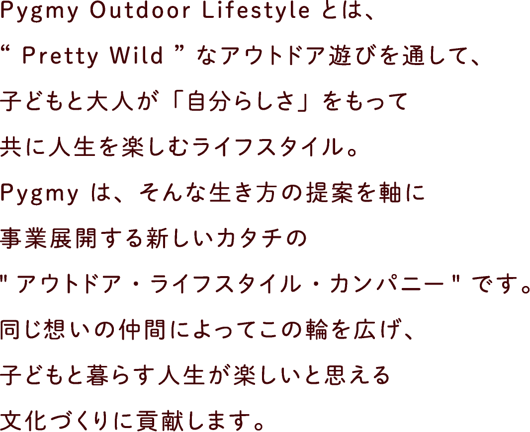 Pygmy Outdoor Lifestyle とは、“ Pretty Wild ”なアウトドア遊びを通して、子どもと大人が「自分らしさ」をもって共に人生を楽しむライフスタイル。Pygmy は、そんな生き方の提案を軸に事業展開する新しいカタチの“アウトドア・ライフスタイル・カンパニー”です。同じ想いの仲間によってこの輪を広げ、子どもと暮らす人生が楽しいと思える文化づくりに貢献します。