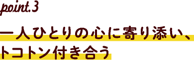 point.3一人ひとりの心に寄り添い、トコトン付き合う