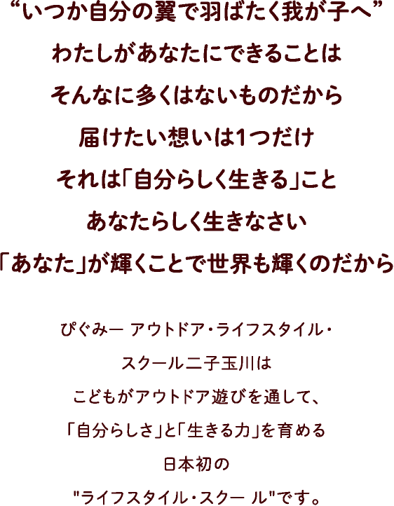 “いつか自分の翼で羽ばたく我が子へ”わたしがあなたにできることはそんなに多くはないものだから届けたい想いは1つだけ。それは「自分らしく生きる」こと。あなたらしく生きなさい。「あなた」が輝くことで世界も輝くのだから。ぴぐみー アウトドア・ライフスタイル・スクール二子玉川はこどもがアウトドア遊びを通して、「自分らしさ」と「生きる力」を育める日本初のライフスタイル・スクー ルです。